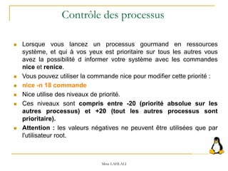 Lorsque vous lancez un processus gourmand en ressources
système, et qui à vos yeux est prioritaire sur tous les autres vous
avez la possibilité d informer votre système avec les commandes
nice et renice.
 Vous pouvez utiliser la commande nice pour modifier cette priorité :
 nice -n 18 commande
 Nice utilise des niveaux de priorité.
 Ces niveaux sont compris entre -20 (priorité absolue sur les
autres processus) et +20 (tout les autres processus sont
prioritaire).
 Attention : les valeurs négatives ne peuvent être utilisées que par
l'utilisateur root.
Mme LAHLALI
Contrôle des processus
 