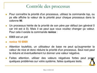  Pour connaître la priorité d'un processus, utilisez la commande top, ou
ps elle affiche la valeur de la priorité pour chaque processus dans la
colonne NI.
 Un processus hérite de la priorité de son père par défaut (en général 0
car init est à 0). Mais il se peut que vous vouliez changer ça valeur.
Pour cela il existe la commande renice :
 6969 est un pid
 renice 10 6969
 Attention toutefois, un utilisateur de base ne peut qu'augmenter la
valeur de nice et donc réduire la priorité d'un processus. Seul root peut
la réduire et éventuellement lui donner une valeur négative.
 Faites attention, utiliser des valeurs négatives fortes peut poser
quelques problèmes sur votre système, faites quelques tests.
Mme LAHLALI
Contrôle des processus
 