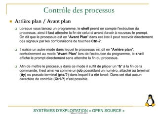 Contrôle des processus
 Arrière plan / Avant plan
SYSTÈMES D'EXPLOITATION « OPEN SOURCE »
 Lorsque vous lancez un programme, le shell prend en compte l'exécution du
processus, ainsi il faut attendre la fin de celui-ci avant d'avoir à nouveau le prompt.
On dit que le processus est en "Avant Plan" dans cet état il peut recevoir directement
des signaux par les combinaisons de touches Ctrl-?.
 Il existe un autre mode dans lequel le processus est dit en "Arrière plan",
contrairement au mode "Avant Plan" lors de l'exécution du programme, le shell
affiche le prompt directement sans attendre la fin du processus.
 Afin de mettre le processus dans ce mode il suffit de placer un "&" à la fin de la
commande, il est ainsi vu comme un job possédant un numéro, attaché au terminal
(tty) ou pseudo terminal (pts/?) dans lequel il a été lancé. Dans cet état aucun
caractère de contrôle (Ctrl-?) n'est possible.
Mme LAHLALI
 
