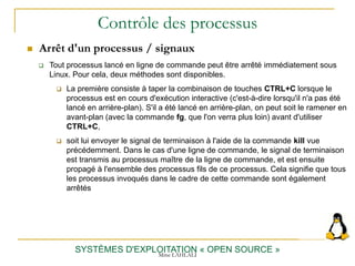 Contrôle des processus
 Arrêt d'un processus / signaux
SYSTÈMES D'EXPLOITATION « OPEN SOURCE »
 Tout processus lancé en ligne de commande peut être arrêté immédiatement sous
Linux. Pour cela, deux méthodes sont disponibles.
 La première consiste à taper la combinaison de touches CTRL+C lorsque le
processus est en cours d'exécution interactive (c'est-à-dire lorsqu'il n'a pas été
lancé en arrière-plan). S'il a été lancé en arrière-plan, on peut soit le ramener en
avant-plan (avec la commande fg, que l'on verra plus loin) avant d'utiliser
CTRL+C,
 soit lui envoyer le signal de terminaison à l'aide de la commande kill vue
précédemment. Dans le cas d'une ligne de commande, le signal de terminaison
est transmis au processus maître de la ligne de commande, et est ensuite
propagé à l'ensemble des processus fils de ce processus. Cela signifie que tous
les processus invoqués dans le cadre de cette commande sont également
arrêtés
Mme LAHLALI
 