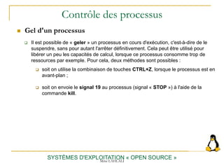 Contrôle des processus
 Gel d'un processus
SYSTÈMES D'EXPLOITATION « OPEN SOURCE »
 Il est possible de « geler » un processus en cours d'exécution, c'est-à-dire de le
suspendre, sans pour autant l'arrêter définitivement. Cela peut être utilisé pour
libérer un peu les capacités de calcul, lorsque ce processus consomme trop de
ressources par exemple. Pour cela, deux méthodes sont possibles :
 soit on utilise la combinaison de touches CTRL+Z, lorsque le processus est en
avant-plan ;
 soit on envoie le signal 19 au processus (signal « STOP ») à l'aide de la
commande kill.
Mme LAHLALI
 