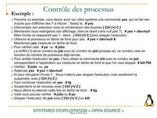 Contrôle des processus
SYSTÈMES D'EXPLOITATION « OPEN SOURCE »
 Prenons un exemple, vous devez avoir sur vôtre système une commande yes, qui ne fait rien
d'autre que d'afficher des Y à l'écran : Testez la : # yes
 Interrompez son exécution avec la combinaison des touches [ Ctrl ]+[ C ]
 Maintenant nous redirigeons son affichage, dans le néant (vers null part ?). # yes > /dev/null
Mais l'invite ne réapparaît pas ?...Alors : [ Ctrl ]+[ C ] pour stopper l'exécution.
 Utilisons le processus en tâche de fond pour yes. # yes > /dev/null &
Maintenant yes s'exécute en tâche de fond.
 Pour vérifier cela : # ps ou # jobs
Le chiffre [1] est le numéro de job suivi du numéro du pid (process id), ce numéro varie en
fonction du nombre de processus déjà lancés.
 Pour arrêter l'exécution de yes, il faut utiliser la commande kill avec le numéro de pid
correspondant à l'application qui s'exécute en tâche de fond et que l'on veut stopper. # kill PID
 Vérifiez : # jobs ou ps
 Relancez yes. # yes > /dev/null
 Et pour récupérer l'invite ?... Nous n'allons pas stopper l'exécution mais seulement la
suspendre, avec [ Ctrl ]+[ Z ].
 Pour continuer l'exécution de yes : # fg
 Suspendons la de nouveau avec [ Ctrl ]+[ Z ].
 Nous allons la relancer cette fois en tâche de fond : # bg
 Voilà vous pouvez vérifier : # jobs ou # ps
 Stopper l'exécution de yes avec [ Ctrl ]+[ C ] ou kill.
 Exemple :
Mme LAHLALI
 