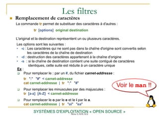 Les filtres
 Remplacement de caractères
SYSTÈMES D'EXPLOITATION « OPEN SOURCE »
Ex :
 Pour remplacer le : par un #, du fichier carnet-addresse :
tr ":" "#" < carnet-addresse
cat carnet-addresse | tr ":" "#"
 Pour remplacer les minuscules par des majuscules :
tr [a-z] [A-Z] < carnet-addresse
 Pour remplacer le o par le e et le i par le a.
cat carnet-addresse | tr "oi" "ea"
La commande tr permet de substituer des caractères à d'autres :
tr [options] original destination
L'original et la destination représentent un ou plusieurs caractères.
Les options sont les suivantes :
• -c : Les caractères qui ne sont pas dans la chaîne d'origine sont convertis selon
les caractères de la chaîne de destination
• -d : destruction des caractères appartenant à la chaîne d'origine
• -s : si la chaîne de destination contient une suite contiguë de caractères
identiques, cette suite est réduite à un caractère unique
Voir le man !!
Mme LAHLALI
 