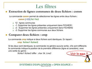 Les filtres
 Extraction de lignes communes de deux fichiers : comm
SYSTÈMES D'EXPLOITATION « OPEN SOURCE »
La commande comm permet de sélectionner les lignes entre deux fichiers :
comm [-123] fic1 fic2
 12 : lignes communes
 -1: Supprimer les lignes présentes uniquement dans FICHIER1
 -2 : Supprimer les lignes présentes uniquement dans FICHIER2
 -3: Supprimer les lignes communes aux deux fichiers
 Comparer deux fichiers : cmp
La commande cmp indique si deux fichiers sont identiques. En tapant :
cmp fichier1 fichier2
Si les deux sont identiques, la commande ne génère aucune sortie, s'ils sont différents
la commande indique la position de la première différence (ligne et caractère), avec
une sortie du genre :
fichier1 fichier2 differ : char 34, Line2 Voir le man !!
Mme LAHLALI
 