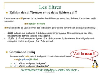Les filtres
 Edition des différences entre deux fichiers : diff
SYSTÈMES D'EXPLOITATION « OPEN SOURCE »
La commande diff permet de rechercher les différences entre deux fichiers. La syntaxe est la
suivante :
diff fichier1 fichier2
diff fait en sorte de vous donner des indications pour que le fichier1 soit identique au fichier2
• 5,8d4 indique que les lignes 5 à 8 du premier fichier doivent être supprimées, car elles
n'existent pas derrière la ligne 4 du second.
• 10,15c12,17 indique que les lignes 10 à 15 du premier fichier doivent être intégralement
changées contre les lignes 12 à 17 du second.
 Commande : uniq
La commande uniq détruit les lignes consécutives dupliquées
uniq [-options] fichier1
 -u : affiche les lignes "uniques"
 -d : affiche les lignes "dupliquées"
Voir le man !!
Mme LAHLALI
 
