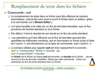 Remplacement de texte dans les fichiers
SYSTÈMES D'EXPLOITATION « OPEN SOURCE »
 Commande : sed
 Le remplacement de texte dans un fichier peut être effectué de manière
automatique, c'est-à-dire sans avoir à ouvrir le fichier dans un éditeur, grâce
à la commande sed ( Stream Editor ).
 sed peut travailler à la volée sur un flux de données textuelles, que ce flux
provienne de l'entrée standard ou d'un fichier.
 Par défaut, il écrit le résultat de son travail sur le flux de sortie standard.
 Les opérations qu'il doit effectuer sur le flux de données peuvent être
spécifiées de différentes manières, soit en fournissant un fichier script à l'aide
de l'option -f, soit directement sur la ligne de commande, avec l'option –e
 La syntaxe utilisée pour appeler sed est donc typiquement la suivante :
sed -e "commandes" fichier > résultat ou :
sed -f script fichier > résultat
où fichier est le fichier sur lequel sed doit travailler, et résultat est le fichier devant
recevoir le flux de données modifiées. Notez que cette commande utilise une
redirection du flux de sortie standard dans un fichier.
Mme LAHLALI
 