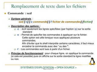 Remplacement de texte dans les fichiers
SYSTÈMES D'EXPLOITATION « OPEN SOURCE »
 Commande : sed
 Syntaxe générale :
sed [-n] [-e commande] [-f fichier de commandes] [fichier]
 Description des options :
 -n : écrit seulement les lignes spécifiées (par l'option /p) sur la sortie
standard
 -e : Permet de spécifier les commandes à appliquer sur le fichier.
Cette option est utile lorsque vous appliquez plusieurs
commandes.
Afin d'éviter que le shell interprète certains caractères, il faut mieux
encadrer la commande avec des ' ou des ".
 -f : Les commandes sont lues à partir d'un fichier.
 Principe de fonctionnement : pour chaque ligne, on applique la commande
(si cela est possible) puis on affiche sur la sortie standard la ligne modifiée
ou non.
Mme LAHLALI
 