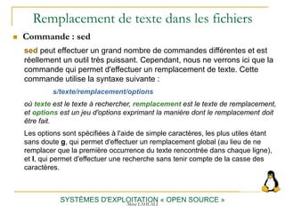 Remplacement de texte dans les fichiers
SYSTÈMES D'EXPLOITATION « OPEN SOURCE »
 Commande : sed
sed peut effectuer un grand nombre de commandes différentes et est
réellement un outil très puissant. Cependant, nous ne verrons ici que la
commande qui permet d'effectuer un remplacement de texte. Cette
commande utilise la syntaxe suivante :
s/texte/remplacement/options
où texte est le texte à rechercher, remplacement est le texte de remplacement,
et options est un jeu d'options exprimant la manière dont le remplacement doit
être fait.
Les options sont spécifiées à l'aide de simple caractères, les plus utiles étant
sans doute g, qui permet d'effectuer un remplacement global (au lieu de ne
remplacer que la première occurrence du texte rencontrée dans chaque ligne),
et I, qui permet d'effectuer une recherche sans tenir compte de la casse des
caractères.
Mme LAHLALI
 