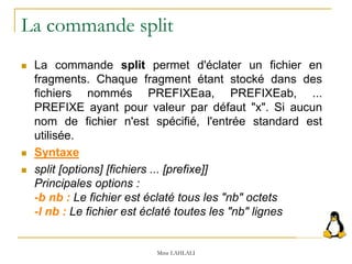 La commande split
 La commande split permet d'éclater un fichier en
fragments. Chaque fragment étant stocké dans des
fichiers nommés PREFIXEaa, PREFIXEab, ...
PREFIXE ayant pour valeur par défaut "x". Si aucun
nom de fichier n'est spécifié, l'entrée standard est
utilisée.
 Syntaxe
 split [options] [fichiers ... [prefixe]]
Principales options :
-b nb : Le fichier est éclaté tous les "nb" octets
-l nb : Le fichier est éclaté toutes les "nb" lignes
Mme LAHLALI
 