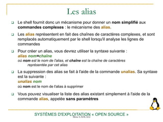 Les alias
SYSTÈMES D'EXPLOITATION « OPEN SOURCE »
 Le shell fournit donc un mécanisme pour donner un nom simplifié aux
commandes complexes : le mécanisme des alias.
 Les alias représentent en fait des chaînes de caractères complexes, et sont
remplacés automatiquement par le shell lorsqu'il analyse les lignes de
commandes
 Pour créer un alias, vous devrez utiliser la syntaxe suivante :
alias nom=chaîne
où nom est le nom de l'alias, et chaîne est la chaîne de caractères
représentée par cet alias
 La suppression des alias se fait à l'aide de la commande unalias. Sa syntaxe
est la suivante :
unalias nom
où nom est le nom de l'alias à supprimer
 Vous pouvez visualiser la liste des alias existant simplement à l'aide de la
commande alias, appelée sans paramètres
Mme LAHLALI
 