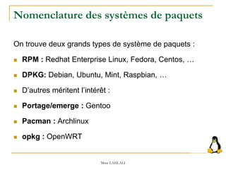 Nomenclature des systèmes de paquets
On trouve deux grands types de système de paquets :
 RPM : Redhat Enterprise Linux, Fedora, Centos, …
 DPKG: Debian, Ubuntu, Mint, Raspbian, …
 D’autres méritent l’intérêt :
 Portage/emerge : Gentoo
 Pacman : Archlinux
 opkg : OpenWRT
Mme LAHLALI
 