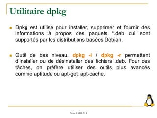 Utilitaire dpkg
 Dpkg est utilisé pour installer, supprimer et fournir des
informations à propos des paquets *.deb qui sont
supportés par les distributions basées Debian.
 Outil de bas niveau, dpkg -i / dpkg -r permettent
d’installer ou de désinstaller des fichiers .deb. Pour ces
tâches, on préfère utiliser des outils plus avancés
comme aptitude ou apt-get, apt-cache.
Mme LAHLALI
 