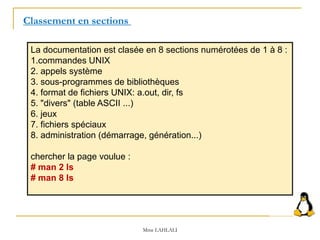 La documentation est clasée en 8 sections numérotées de 1 à 8 :
1.commandes UNIX
2. appels système
3. sous-programmes de bibliothèques
4. format de fichiers UNIX: a.out, dir, fs
5. "divers" (table ASCII ...)
6. jeux
7. fichiers spéciaux
8. administration (démarrage, génération...)
chercher la page voulue :
# man 2 ls
# man 8 ls
Classement en sections
Mme LAHLALI
 