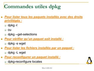 Commandes utiles dpkg
 Pour lister tous les paquets installés avec des droits
priviliégés :
 dpkg -l
 ou
 dpkg --get-selections
 Pour vérifier qu’un paquet soit installé :
 dpkg -s wget
 Pour lister les fichiers installés par un paquet :
 dpkg -L wget
 Pour reconfigurer un paquet installé :
 dpkg-reconfigure locales
Mme LAHLALI
 