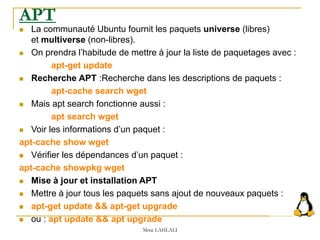 APT
 La communauté Ubuntu fournit les paquets universe (libres)
et multiverse (non-libres).
 On prendra l’habitude de mettre à jour la liste de paquetages avec :
apt-get update
 Recherche APT :Recherche dans les descriptions de paquets :
apt-cache search wget
 Mais apt search fonctionne aussi :
apt search wget
 Voir les informations d’un paquet :
apt-cache show wget
 Vérifier les dépendances d’un paquet :
apt-cache showpkg wget
 Mise à jour et installation APT
 Mettre à jour tous les paquets sans ajout de nouveaux paquets :
 apt-get update && apt-get upgrade
 ou : apt update && apt upgrade
Mme LAHLALI
 
