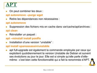  On peut combiner les deux :
apt autoremove --purge wget
 Retire les dépendances non nécessaires :
apt autoremove
 Suppression des fichiers mis en cache dans var/cache/apt/archives :
apt clean
 Réinstaller un paquet :
apt --reinstall install postfix
 Installation d’une version “unstable” :
apt install spamassassin/unstable
 apt full-upgrade est également la commande employée par ceux qui
exploitent quotidiennement la version Unstable de Debian et suivent
ses évolutions au jour le jour. Elle est si simple qu’elle parle d’elle-
même : c’est bien cette fonctionnalité qui a fait la renommée d’APT.
Mme LAHLALI
APT
 