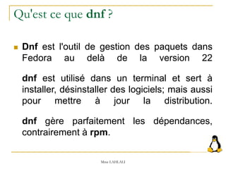 Qu'est ce que dnf ?
 Dnf est l'outil de gestion des paquets dans
Fedora au delà de la version 22
dnf est utilisé dans un terminal et sert à
installer, désinstaller des logiciels; mais aussi
pour mettre à jour la distribution.
dnf gère parfaitement les dépendances,
contrairement à rpm.
Mme LAHLALI
 