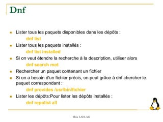  Lister tous les paquets disponibles dans les dépôts :
dnf list
 Lister tous les paquets installés :
dnf list installed
 Si on veut étendre la recherche à la description, utiliser alors
dnf search mot
 Rechercher un paquet contenant un fichier
 Si on a besoin d'un fichier précis, on peut grâce à dnf chercher le
paquet correspondant :
dnf provides /usr/bin/fichier
 Lister les dépôts:Pour lister les dépôts installés :
dnf repolist all
Mme LAHLALI
Dnf
 