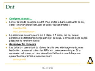 Dnf
 Quelques astuces ...
 Limiter la bande passante de dnf: Pour limiter la bande passante de dnf,
éditer le fichier /etc/dnf/dnf.conf et utiliser l'option throttle :
throttle=20k
max_connections=1
 Le paramètre de connexions est à placer à 1 sinon, dnf par défaut
parallélise les téléchargements (par 3) et du coup, la limitation de la bande
passante ne fonctionne plus !
 Désactiver les deltarpm
 Les deltarpm permettent de réduire la taille des téléchargements, mais
l'opération de reconstruction des RPM est coûteuse en disque. Si la
connexion est bonne, on peut désactiver l'utilisation des deltarpm en
ajoutant ceci au fichier /etc/dnf/dnf.conf :
deltarpm=0
Mme LAHLALI
 
