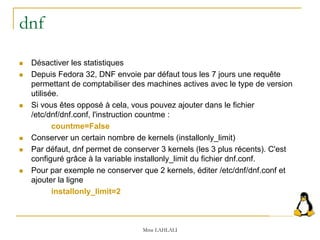 dnf
 Désactiver les statistiques
 Depuis Fedora 32, DNF envoie par défaut tous les 7 jours une requête
permettant de comptabiliser des machines actives avec le type de version
utilisée.
 Si vous êtes opposé à cela, vous pouvez ajouter dans le fichier
/etc/dnf/dnf.conf, l'instruction countme :
countme=False
 Conserver un certain nombre de kernels (installonly_limit)
 Par défaut, dnf permet de conserver 3 kernels (les 3 plus récents). C'est
configuré grâce à la variable installonly_limit du fichier dnf.conf.
 Pour par exemple ne conserver que 2 kernels, éditer /etc/dnf/dnf.conf et
ajouter la ligne
installonly_limit=2
Mme LAHLALI
 
