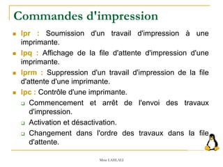  lpr : Soumission d'un travail d'impression à une
imprimante.
 lpq : Affichage de la file d'attente d'impression d'une
imprimante.
 lprm : Suppression d'un travail d'impression de la file
d'attente d'une imprimante.
 lpc : Contrôle d'une imprimante.
 Commencement et arrêt de l'envoi des travaux
d'impression.
 Activation et désactivation.
 Changement dans l'ordre des travaux dans la file
d'attente.
Mme LAHLALI
Commandes d'impression
 