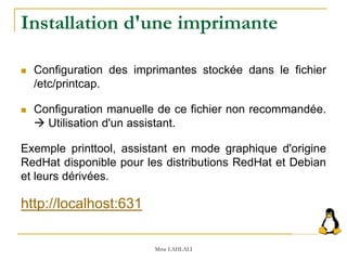 Installation d'une imprimante
 Configuration des imprimantes stockée dans le fichier
/etc/printcap.
 Configuration manuelle de ce fichier non recommandée.
 Utilisation d'un assistant.
Exemple printtool, assistant en mode graphique d'origine
RedHat disponible pour les distributions RedHat et Debian
et leurs dérivées.
http://localhost:631
Mme LAHLALI
 