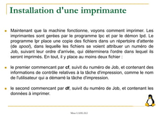  Maintenant que la machine fonctionne, voyons comment imprimer. Les
imprimantes sont gerées par le programme lpc et par le démon lpd. Le
programme lpr place une copie des fichiers dans un répertoire d'attente
(de spool), dans lequelle les fichiers se voient attribuer un numéro de
Job, suivant leur ordre d'arrivée, qui déterminera l'ordre dans lequel ils
seront imprimés. En tout, il y place au moins deux fichier :
 le premier commencant par cf, suivit du numéro de Job, et contenant des
informations de contrôle relatives à la tâche d'impression, comme le nom
de l'utilisateur qui a démarré la tâche d'impression.
 le second commencant par df, suivit du numéro de Job, et contenant les
données à imprimer.
Mme LAHLALI
Installation d'une imprimante
 