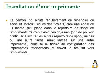  Le démon lpd scrute réguliérement ce répertoire de
spool et, lorsqu'il trouve des fichiers, crée une copie de
lui même qu'il place dans le répertoire de spool de
l'imprimante s'il n'en existe pas déjà une (afin de pouvoir
continuer à scruter les autres répertoire de spool, au cas
où une autre tâche serait lancée sur une autre
imprimante), consulte le fichier de configuration des
imprimantes /etc/printcap et envoit le résultat vers
l'imprimante.
Mme LAHLALI
Installation d'une imprimante
 