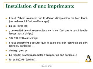  Il faut d'abord s'assurer que le démon d'impression est bien lancé
(normalement il l'est au démarage) :
 ps -ax | grep lpd
 Le résultat devrait ressembler a ca (si ce n'est pas le cas, il faut le
lancer : /usr/sbin/lpd) :
 102 ? S 0:00 /usr/sbin/lpd
 Il faut également s'assurer que le câble est bien connecté au port
(série ou parallèlle) :
 dmesg | grep lp
 Le résultat devrait ressembler a ca (pour un port parallèle) :
 lp1 at 0x0378, (polling)
Mme LAHLALI
Installation d'une imprimante
 