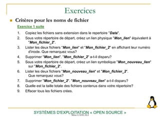 Exercices
 Critères pour les noms de fichier
SYSTÈMES D'EXPLOITATION « OPEN SOURCE »
Exercice 1 suite
1. Copiez les fichiers sans extension dans le repertoire "Data".
2. Sous votre répertoire de départ, créez un lien physique "Mon_lien" équivalent à
"Mon_fichier_2".
3. Lister les deux fichiers "Mon_lien" et "Mon_fichier_2" en affichant leur numéro
d'inode. Que remarquez vous?
4. Supprimer "Mon_lien". "Mon_fichier_2" a-t-il disparu?
5. Sous votre répertoire de départ, créez un lien symbolique "Mon_nouveau_lien"
sur "Mon_fichier_2".
6. Lister les deux fichiers "Mon_nouveau_lien" et "Mon_fichier_2".
Que remarquez vous?
7. Supprimer "Mon_fichier_2". "Mon_nouveau_lien" a-t-il disparu?
8. Quelle est la taille totale des fichiers contenus dans votre répertoire?
9. Effacer tous les fichiers crées.
Mme LAHLALI
 