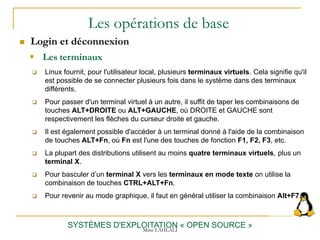 Les opérations de base
 Login et déconnexion
SYSTÈMES D'EXPLOITATION « OPEN SOURCE »
 Linux fournit, pour l'utilisateur local, plusieurs terminaux virtuels. Cela signifie qu'il
est possible de se connecter plusieurs fois dans le système dans des terminaux
différents.
 Pour passer d'un terminal virtuel à un autre, il suffit de taper les combinaisons de
touches ALT+DROITE ou ALT+GAUCHE, où DROITE et GAUCHE sont
respectivement les flèches du curseur droite et gauche.
 Il est également possible d'accéder à un terminal donné à l'aide de la combinaison
de touches ALT+Fn, où Fn est l'une des touches de fonction F1, F2, F3, etc.
 La plupart des distributions utilisent au moins quatre terminaux virtuels, plus un
terminal X.
 Pour basculer d’un terminal X vers les terminaux en mode texte on utilise la
combinaison de touches CTRL+ALT+Fn.
 Pour revenir au mode graphique, il faut en général utiliser la combinaison Alt+F7.
 Les terminaux
Mme LAHLALI
 