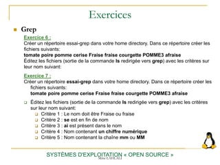 Exercices
 Grep
SYSTÈMES D'EXPLOITATION « OPEN SOURCE »
Exercice 6 :
Créer un répertoire essai-grep dans votre home directory. Dans ce répertoire créer les
fichiers suivants:
tomate poire pomme cerise Fraise fraise courgette POMME3 afraise
Éditez les fichiers (sortie de la commande ls redirigée vers grep) avec les critères sur
leur nom suivant:
Exercice 7 :
Créer un répertoire essai-grep dans votre home directory. Dans ce répertoire créer les
fichiers suivants:
tomate poire pomme cerise Fraise fraise courgette POMME3 afraise
 Éditez les fichiers (sortie de la commande ls redirigée vers grep) avec les critères
sur leur nom suivant:
 Critère 1 : Le nom doit être Fraise ou fraise
 Critère 2 : se est en fin de nom
 Critère 3 : ai est présent dans le nom
 Critère 4 : Nom contenant un chiffre numérique
 Critère 5 : Nom contenant la chaîne mm ou MM
Mme LAHLALI
 