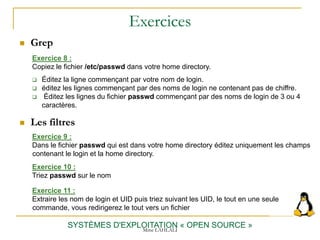 Exercices
 Grep
SYSTÈMES D'EXPLOITATION « OPEN SOURCE »
Exercice 9 :
Dans le fichier passwd qui est dans votre home directory éditez uniquement les champs
contenant le login et la home directory.
Exercice 8 :
Copiez le fichier /etc/passwd dans votre home directory.
 Éditez la ligne commençant par votre nom de login.
 éditez les lignes commençant par des noms de login ne contenant pas de chiffre.
 Éditez les lignes du fichier passwd commençant par des noms de login de 3 ou 4
caractères.
Exercice 10 :
Triez passwd sur le nom
Exercice 11 :
Extraire les nom de login et UID puis triez suivant les UID, le tout en une seule
commande, vous redirigerez le tout vers un fichier
 Les filtres
Mme LAHLALI
 