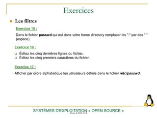 Exercices
 Les filtres
SYSTÈMES D'EXPLOITATION « OPEN SOURCE »
Exercice 15 :
Dans le fichier passwd qui est dans votre home directory remplacer les ":" par des " "
(espace).
Exercice 16 :
 Éditez les cinq dernières lignes du fichier.
 Éditez les cinq premiers caractères du fichier.
Exercice 17 :
Afficher par ordre alphabétique les utilisateurs définis dans le fichier /etc/passwd.
Mme LAHLALI
 