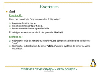 Exercices
SYSTÈMES D'EXPLOITATION « OPEN SOURCE »
Exercice 18 :
Cherchez dans toute l'arborescence les fichiers dont :
 le nom se termine par .c
 le nom commençant par X ou x.
 les noms ne contiennent pas de chiffre
Et redirigez les erreurs vers le fichier poubelle /dev/null
 find
Exercice 19 :
 Rechercher tous les fichiers du répertoire /etc contenant la chaîne de caractères
"root".
 Rechercher la localisation du fichier "stdio.h" dans le système de fichier de votre
installation.
Mme LAHLALI
 
