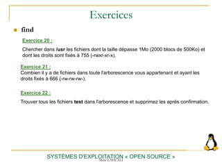 Exercices
 find
SYSTÈMES D'EXPLOITATION « OPEN SOURCE »
Exercice 20 :
Chercher dans /usr les fichiers dont la taille dépasse 1Mo (2000 blocs de 500Ko) et
dont les droits sont fixés à 755 (-rwxr-xr-x).
Exercice 21 :
Combien il y a de fichiers dans toute l'arborescence vous appartenant et ayant les
droits fixés à 666 (-rw-rw-rw-).
Exercice 22 :
Trouver tous les fichiers test dans l'arborescence et supprimez les après confirmation.
Mme LAHLALI
 