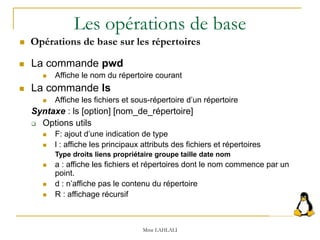 Les opérations de base
 La commande pwd
 Affiche le nom du répertoire courant
 La commande ls
 Affiche les fichiers et sous-répertoire d’un répertoire
Syntaxe : ls [option] [nom_de_répertoire]
 Options utils
 F: ajout d’une indication de type
 l : affiche les principaux attributs des fichiers et répertoires
Type droits liens propriétaire groupe taille date nom
 a : affiche les fichiers et répertoires dont le nom commence par un
point.
 d : n’affiche pas le contenu du répertoire
 R : affichage récursif
Mme LAHLALI
 Opérations de base sur les répertoires
 