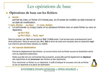 Les opérations de base
 Opérations de base sur les fichiers
SYSTÈMES D'EXPLOITATION « OPEN SOURCE »
 La commande cp (copy) copie un ou plusieurs fichiers vers un autre fichier ou vers un
répertoire.
cp fic1 fic2
cp fic1 [fic2 ... ficn] rep1
Dans le premier cas, fic1 est recopié en fic2. Si fic2 existe, il est écrasé sans avertissement (sauf
droit particulier). Dans le second cas, fic1, fic2 et ainsi de suite sont recopiés dans le répertoire rep1.
Les chemins peuvent êtres absolus ou relatifs.
 touch :
permet de créer un fichier s'il n'existe pas, et s'il existe de modifier sa date d'accès et
sa date de modification,
> nom_fichier ou bien >> nom_fichier
 mv source destination
Permet le déplacement des fichiers. où source est le nom du fichier source et destination est le
nom du répertoire destination.
Notez que mv est une commande très puissante, puisqu'elle permet également de déplacer
des répertoires et de renommer des fichiers et des répertoires.
Pour renommer un fichier ou un répertoire, il suffit d'indiquer le nouveau nom de ce fichier
ou de ce répertoire à la place de destination
Mme LAHLALI
 
