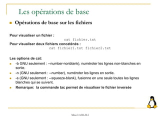 Pour visualiser un fichier :
cat fichier.txt
Pour visualiser deux fichiers concaténés :
cat fichier1.txt fichier2.txt
Les options de cat:
 -b GNU seulement : --number-nonblank), numéroter les lignes non-blanches en
sortie.
 -n (GNU seulement : --number), numéroter les lignes en sortie.
 -s (GNU seulement : --squeeze-blank), fusionne en une seule toutes les lignes
blanches qui se suivent.
 Remarque: la commande tac permet de visualiser le fichier inversée
Les opérations de base
 Opérations de base sur les fichiers
Mme LAHLALI
 