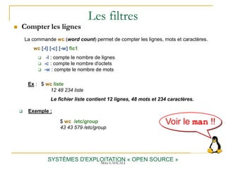 Les filtres
 Compter les lignes
SYSTÈMES D'EXPLOITATION « OPEN SOURCE »
Ex : $ wc liste
12 48 234 liste
Le fichier liste contient 12 lignes, 48 mots et 234 caractères.
La commande wc (word count) permet de compter les lignes, mots et caractères.
wc [-l] [-c] [-w] fic1
 -l : compte le nombre de lignes
 -c : compte le nombre d'octets
 -w : compte le nombre de mots
Voir le man !!
Mme LAHLALI
$ wc /etc/group
43 43 579 /etc/group
 Exemple :
 