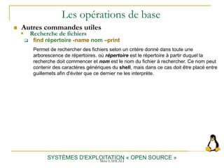 Les opérations de base
 Autres commandes utiles
SYSTÈMES D'EXPLOITATION « OPEN SOURCE »
 find répertoire -name nom –print
Permet de rechercher des fichiers selon un critère donné dans toute une
arborescence de répertoires. où répertoire est le répertoire à partir duquel la
recherche doit commencer et nom est le nom du fichier à rechercher. Ce nom peut
contenir des caractères génériques du shell, mais dans ce cas doit être placé entre
guillemets afin d'éviter que ce dernier ne les interprète.
 Recherche de fichiers
Mme LAHLALI
 