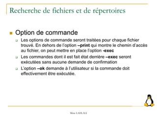 Recherche de fichiers et de répertoires
 Option de commande
 Les options de commande seront traitées pour chaque fichier
trouvé. En dehors de l’option –print qui montre le chemin d’accès
au fichier, on peut mettre en place l’option -exec
 Les commandes dont il est fait état derrière –exec seront
exécutées sans aucune demande de confirmation
 L’option –ok demande à l’utilisateur si la commande doit
effectivement être exécutée.
Mme LAHLALI
 