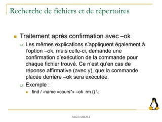Recherche de fichiers et de répertoires
 Traitement après confirmation avec –ok
 Les mêmes explications s’appliquent également à
l’option –ok, mais celle-ci, demande une
confirmation d’exécution de la commande pour
chaque fichier trouvé. Ce n’est qu’en cas de
réponse affirmative (avec y), que la commande
placée derrière –ok sera exécutée.
 Exemple :
 find / -name «cours*» –ok rm {} ;
Mme LAHLALI
 
