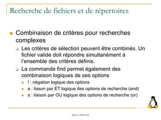 Recherche de fichiers et de répertoires
 Combinaison de critères pour recherches
complexes
 Les critères de sélection peuvent être combinés. Un
fichier valide doit répondre simultanément à
l’ensemble des critères définis.
 La commande find permet également des
combinaison logiques de ses options
 ! : négation logique des options
 a : liason par ET logique des options de recherche (and)
 o : liaison par OU logique des options de recherche (or)
Mme LAHLALI
 