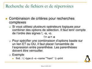 Recherche de fichiers et de répertoires
 Combinaison de critères pour recherches
complexes
 Si vous utilisez plusieurs opérateurs logiques pour
combiner des options de sélection. Il faut tenir compte
de l’ordre des signes !, -a, -o.
! > -a > -o
 Pour spécifier une combinaison d’options basée sur
un lien ET ou OU, il faut placer l’ensemble de
l’expression entre parenthèse. Les parenthèses
doivent être verrouiller.
 Exemple
 find .  ( -type d –o –name "*ham" ) -print
Mme LAHLALI
 