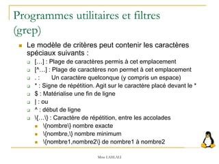Programmes utilitaires et filtres
(grep)
 Le modèle de critères peut contenir les caractères
spéciaux suivants :
 […] : Plage de caractères permis à cet emplacement
 [^…] : Plage de caractères non permet à cet emplacement
 . : Un caractère quelconque (y compris un espace)
 * : Signe de répétition. Agit sur le caractère placé devant le *
 $ : Matérialise une fin de ligne
 | : ou
 ^ : début de ligne
 {…} : Caractère de répétition, entre les accolades
 {nombre} nombre exacte
 {nombre,} nombre minimum
 {nombre1,nombre2} de nombre1 à nombre2
Mme LAHLALI
 