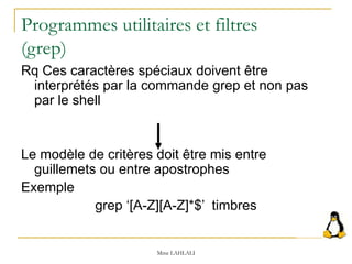 Programmes utilitaires et filtres
(grep)
Rq Ces caractères spéciaux doivent être
interprétés par la commande grep et non pas
par le shell
Le modèle de critères doit être mis entre
guillemets ou entre apostrophes
Exemple
grep ‘[A-Z][A-Z]*$’ timbres
Mme LAHLALI
 