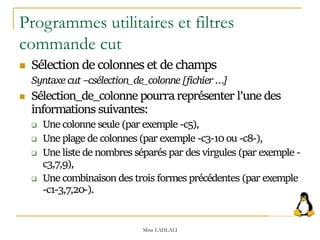 Programmes utilitaires et filtres
commande cut
 Sélection de colonnes et de champs
Syntaxe cut –csélection_de_colonne [fichier …]
 Sélection_de_colonne pourra représenter l’une des
informations suivantes:
 Une colonne seule (par exemple -c5),
 Une plage de colonnes (par exemple -c3-10 ou -c8-),
 Une liste de nombres séparés par des virgules (par exemple -
c3,7,9),
 Une combinaison des trois formes précédentes (par exemple
-c1-3,7,20-).
Mme LAHLALI
 