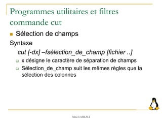 Programmes utilitaires et filtres
commande cut
 Sélection de champs
Syntaxe
cut [-dx] –fsélection_de_champ [fichier ..]
 x désigne le caractère de séparation de champs
 Sélection_de_champ suit les mêmes règles que la
sélection des colonnes
Mme LAHLALI
 