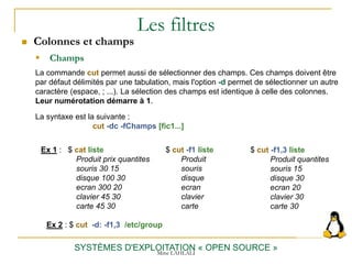Les filtres
 Colonnes et champs
SYSTÈMES D'EXPLOITATION « OPEN SOURCE »
Ex 1 : $ cat liste
Produit prix quantites
souris 30 15
disque 100 30
ecran 300 20
clavier 45 30
carte 45 30
 Champs
La syntaxe est la suivante :
cut -dc -fChamps [fic1...]
La commande cut permet aussi de sélectionner des champs. Ces champs doivent être
par défaut délimités par une tabulation, mais l'option -d permet de sélectionner un autre
caractère (espace, ; ...). La sélection des champs est identique à celle des colonnes.
Leur numérotation démarre à 1.
$ cut -f1 liste
Produit
souris
disque
ecran
clavier
carte
$ cut -f1,3 liste
Produit quantites
souris 15
disque 30
ecran 20
clavier 30
carte 30
Ex 2 : $ cut -d: -f1,3 /etc/group
Mme LAHLALI
 